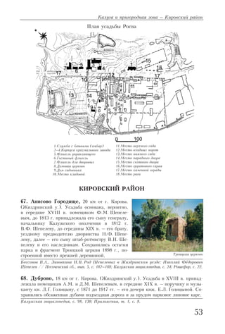 КИРОВСКИЙ РАЙОН
67. Анисово Городище, 20 км от г. Кирова.
(Жиздринский у.). Усадьба основана, вероятно,
в середине XVIII в. помещиком Ф.М. Шепеле
вым, до 1813 г. принадлежала его сыну генералу,
начальнику Калужского ополчения в 1812 г.
В.Ф. Шепелеву, до середины XIX в. – его брату,
уездному предводителю дворянства Н.Ф. Шепе
леву, далее – его сыну штаб ротмистру В.Н. Ше
пелеву и его наследникам. Сохранились остатки
парка и фрагмент Троицкой церкви 1898 г., по
строенной вместо прежней деревянной.
Бессонов В.А., Зиновкина Н.В. Род Шепелевых в Жиздринском уезде: Николай Фёдорович
Шепелев // Песоченский сб., вып. 5, с. 182–188; Калужская энциклопедия, с. 24; Рошефор, с. 22.
68. Дуброво, 18 км от г. Кирова. (Жиздринский у.). Усадьба в XVIII в. принад
лежала помещикам А.М. и Д.М. Шепелевым, в середине XIX в. – поручику и музы
канту кн. Л.Г. Голицыну, с 1871 до 1917 гг. – его дочери кнж. Е.Л. Голицыной. Со
хранились обсаженная дубами подъездная дорога и за прудом парковое липовое каре.
Калужская энциклопедия, с. 98, 130; Приложения, т. 1, с. 8.
Калуга и пригородная зона – Кировский район
53
Троицкая церковь
1.Служба с башнями (амбар)
2–4.Корпуса крахмального завода
5.Флигель управляющего
6.Гостиный флигель
7.Флигель для дворовых
8.Домовая церковь
9.Дом садовника
10.Место кладовой
План усадьбы Росва
11.Место верхнего сада
12.Место входных ворот
13.Место нижнего сада
14.Место парадного двора
15.Место скотного двора
16.Место грунтового сарая
17.Место каменной ограды
18.Место риги
 