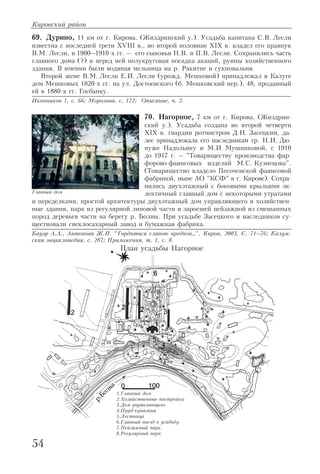 69. Дурино, 11 км от г. Кирова. (Жиздринский у.). Усадьба капитана С.В. Лесли
известна с последней трети XVIII в., во второй половине XIX в. владел его правнук
В.М. Лесли, в 1900–1910 х гг. – его сыновья Н.В. и П.В. Лесли. Сохранились часть
главного дома (?) и перед ней полукруговая посадка акаций, руины хозяйственного
здания. В имении были водяная мельница на р. Ракитне и сукновальня.
Второй жене В.М. Лесли Е.И. Лесли (урожд. Мешковой) принадлежал в Калуге
дом Мешковых 1820 х гг. на ул. Достоевского (б. Мешковский пер.), 48, проданный
ей в 1880 х гг. Госбанку.
Иконников 1, с. 66; Морозова, с. 172; Описание, ч. 2.
70. Нагорное, 7 км от г. Кирова. (Жиздрин
ский у.). Усадьба создана во второй четверти
XIX в. гвардии ротмистром Д.Н. Засецким, да
лее принадлежала его наследникам гр. Н.И. Дю
пуже Надольяку и М.И. Мушниковой, с 1910
до 1917 г. – "Товариществу производства фар
форово фаянсовых изделий М.С. Кузнецова".
(Товарищество владело Песоченской фаянсовой
фабрикой, ныне АО "КСФ" в г. Кирове). Сохра
нились двухэтажный с боковыми крыльями эк
лектичный главный дом с некоторыми утратами
и переделками, простой архитектуры двухэтажный дом управляющего и хозяйствен
ные здания, парк из регулярной липовой части и заросшей пейзажной из смешанных
пород деревьев части на берегу р. Болвы. При усадьбе Засецкого и наследников су
ществовали свеклосахарный завод и бумажная фабрика.
Бауэр А.А., Антонова Ж.П. "Гордиться славою предков…". Киров, 2003. С. 71–76; Калуж
ская энциклопедия, с. 287; Приложения, т. 1, с. 8.
Кировский район
54
Главный дом
План усадьбы Нагорное
1.Главный дом
2.Хозяйственные постройки
3.Дом управляющего
4.Пруд купальня
5.Лестница
6.Главный въезд в усадьбу
7.Пейзажный парк
8.Регулярный парк
 