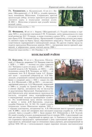 71. Тихвинское, п. Калининский, 12 км от г. Ки
рова. (Жиздринский у.). В XIX в. усадьба принадле
жала помещикам Шепелевым. Сохранились простой
архитектуры амбар, остатки заросшего регулярного
липового парка и подъездная липовая аллея.
В 1881 г. Шепелевы устроили при усадьбе виноку
ренный завод.
Калужская энциклопедия, с. 174.
72. Фоминичи, 30 км от г. Кирова. (Жиздринский у.). Усадьба основана в сере
дине XIX в. коллежским советником Г.М. Устиновым, затем принадлежала его сыну
штаб ротмистру М.Г. Устинову, в конце столетия и начале XX в. – его вдове от вто
рого брака О.К. Устиновой (урожд. Преженцовой). Сохранились остатки регулярно
го липового парка на берегу пруда, образованного запрудой р. Тёплой. При усадьбе
существовали сыроваренный и винокуренный заводы. По другую сторону пруда на
ходятся приходская Никольская церковь 1915 г., построенная вместо прежней дере
вянной, и заброшенное здание земской школы 1908 г.
Калужская энциклопедия, с. 445; Рошефор, с. 24.
КОЗЕЛЬСКИЙ РАЙОН
73. Березичи, 10 км от г. Козельска. (Козель
ский у.). Поместье дворянина Г.П. Чичерина известно
с 1638 г., с 1669 г. – вотчина его сына стряпчего
А.Г. Чичерина и далее его рода; в 1770 – 1790 х гг.
усадьбой владела А.В. Чичерина, до 1825 г. – дочь
полковника девица В.В. Чичерина; до 1829 г. – её
племянник поэт В.Л. Пушкин (дядя А.С. Пушки
на); затем – калужский губернатор кн. А.П. Обо
ленский, устроивший в имении писчебумажную фа
брику и сахарный завод; с 1855 г. владел его сын
кн. Д.А. Оболенский; с 1881 до 1917 г. – его сын госу
дарственный деятель кн. А.Д. Оболенский, перенесший
в 1880 х гг. усадьбу на правый берег р. Жиздры
в имение Заречье, доставшееся ему по наследству
от родственницы Протасовой. Одновременно в ста
ром березичском доме организовали производство
пастилы, сахарный завод перепрофилировали
в винокуренный, наладили оранжерейное хозяйст
во. Эта хозяйственная часть имения находилась
в аренде у купца Д.И. Цыплакова, владельца
усадьбы Озерское (см. № 84). От старой усадьбы
сохранилась только Никольская церковь 1845 г.
с чертами классицизма, построенная кн. А.П. Оболенским вместо прежней деревян
ной. В 2006 г. около неё похоронен внук последнего владельца усадьбы кн. А.Н. Обо
ленский. Здесь в усадьбе в 1877 г. были пианист Н.Г. Рубинштейн и Л.Н. Толстой.
От новой усадьбы остались руинированный (после пожара 1970 г.) двухэтажный глав
ный дом начала XX в., сооружённый по проекту арх. А. Гавемана в стиле модерн вме
сто сгоревшего предыдущего; примыкающий к дому одноэтажный простой архитек
туры флигель; пейзажный парк из смешанных пород деревьев, распланированный на
рубеже XIX–XX вв. с использованием старых парковых посадок; восстановленные
Кировский район –Козельский район
55
Никольская церковь
Аллея
Главный дом
 