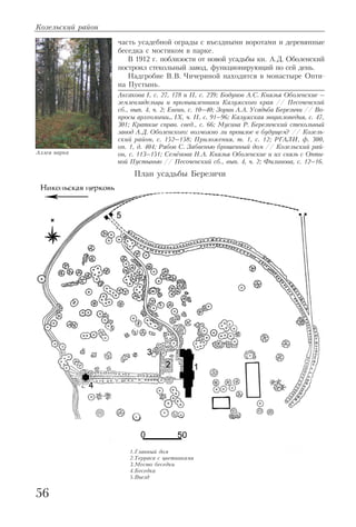 часть усадебной ограды с въездными воротами и деревянные
беседка с мостиком в парке.
В 1912 г. поблизости от новой усадьбы кн. А.Д. Оболенский
построил стекольный завод, функционирующий по сей день.
Надгробие В.В. Чичериной находится в монастыре Опти
на Пустынь.
Аксакова I, с. 27, 178 и II, с. 239; Бодунов А.С. Князья Оболенские –
землевладельцы и промышленники Калужского края // Песоченский
сб., вып. 4, ч. 2; Евгин, с. 10–40; Зорин А.А. Усадьба Березичи // Во
просы археологии… IX, ч. II, с. 91–96; Калужская энциклопедия, с. 47,
301; Краткие справ. свед., с. 66; Мусина Р. Березичский стекольный
завод А.Д. Оболенского: возможно ли прошлое в будущем? // Козель
ский район, с. 152–158; Приложения, т. 1, с. 12; РГАЛИ, ф. 300,
оп. 1, д. 404; Рябов С. Забвенью брошенный дом // Козельский рай
он, с. 113–151; Семёнова Н.А. Князья Оболенские и их связь с Опти
ной Пустынью // Песоченский сб., вып. 4, ч. 2; Филинова, с. 12–16.
Козельский район
56
План усадьбы Березичи
1.Главный дом
2.Терраса с цветниками
3.Место беседки
4.Беседка
5.Въезд
Аллея парка
 