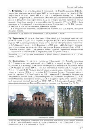 74. Булатово, 17 км от г. Козельска. ( Козельский у.). Усадьба дворянина И.В. Же
лябужского известна с последней трети XVIII в., затем принадлежала его сыну М.И. Же
лябужскому и его роду, с конца XIX в. до 1910 г. – чаепромышленнику Серг. В. Перло
ву, потом – дворянину С.А. Денибекову. Остались обсаженная тополями подъездная
дорога и фундамент сыроварни конца XIX в.; от парка уцелели единичные старые
деревья. Усадебные здания и церковь Дмитрия Солунского 1771 г. (с 1863 г. была
приписана к Владимирской церкви соседнего села Волконского, см. № 76) утрачены.
В 2000 х гг. в селе поставлена новая деревянная церковь.
В Шамординском монастыре, благотворителем которого был С.В. Перлов, находятся
его дом и могила.
Иконников 1, с. 24; Калужская энциклопедия, с. 328; Филинова, с. 29–30.
75. Бурнашево, 12 км от г. Козельска. (Козельский у.). Старинное владение дво
рян Кавелиных. Усадьба была устроена в середине XVIII в. М.Л. Кавелиным, до се
редины XIX в. принадлежала его внуку поэту, ректору Петербургского университе
та Д.А. Кавелину; затем – А.Ф. Воронцову, в 1910 х гг. – Д.М. Грумбаху. Сохрани
лись остатки парка из липы и серебристого тополя. Главным дом разобран в 1940 г.;
Троицкая церковь 1836 г., построенная вместо прежней деревянной священником
Т. Горенковым с прихожанами и жертвователями, взорвана в 1941 г.
Иконников 1, с. 39; Калужская энциклопедия, с. 66–67, 169–170; Приложения, т. 1, с. 8, Фи
линова, с. 20–22.
76. Волконское, 15 км от г. Козельска. (Козельский у.). Усадьба помещика
П.С. Хлопова известна с последней трети XVIII в., в первой четверти XIX в. при
надлежала Л.А. Хлопову; далее одной частью усадьбы владел муж его дочери майор
М.Ф. Майдич, до конца XIX в. – его сын титулярный советник Н.М. Майдич и до
1917 г. – его сын В.Н. Майдич; другой частью усадьбы владел подпоручик И.Я. Му
ханов, в середине XIX в. – его вдова Е.А. Муханова (урожд. Бужнова), затем –
статская советница Е.П. Денибекова и до 1917 г. дворянин Е.А. Денибеков. Сохранились
Владимирская церковь 1771 г. с чертами барокко и классицизма, построенная П.С. Хло
повым (трапезная расширена в конце XIX в.), и на другом берегу речки Лукосны зарос
ший регулярный липовый парк рубежа XVIII–XIX вв. К Владимирской церкви с 1863 г.
была приписана церковь Дмитрия Солунского в соседнем селе Булатове (см. № 74).
Абакулов В.И. Материалы к истории села Волконского Козельского уезда (вторая половина
XIX в.) // Козельские краев. чтения, с. 37–48; Иконников 1, с. 24, 71; Николаев, с. 132–133;
Приложения, т. 1, с. 8; Филинова, с. 25–29.
Козельский район
57
Владимирская церковь Аллея парка
 