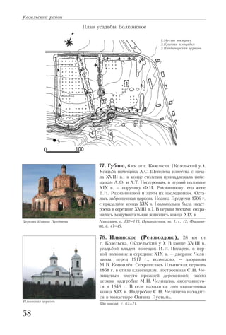 77. Губино, 6 км от г. Козельска. (Козельский у.).
Усадьба помещика А.С. Шепелева известна с нача
ла XVIII в., в конце столетия принадлежала поме
щикам А.Ф. и А.Т. Нестеровым, в первой половине
XIX в. – поручику Ф.И. Рахманинову, его жене
В.Н. Рахманиновой и затем их наследникам. Оста
лась заброшенная церковь Иоанна Предтечи 1706 г.
с приделами конца XIX в. (колокольня была надст
роена в середине XVIII в.). В церкви местами сохра
нилась монументальная живопись конца XIX в.
Николаев, с. 132–133; Приложения, т. 1, с. 12; Филино
ва, с. 45–49.
78. Ильинское (Реповоздово), 28 км от
г. Козельска. (Козельский у.). В конце XVIII в.
усадьбой владел помещик И.И. Писарев, в пер
вой половине и середине XIX в. – дворяне Чели
щевы, перед 1917 г., возможно, – дворянин
М.В. Коноплёв. Сохранилась Ильинская церковь
1858 г. в стиле классицизм, построенная С.Н. Че
лищевым вместо прежней деревянной; около
церкви надгробие М.Н. Челищева, скончавшего
ся в 1848 г. В селе находится дом священника
конца XIX в. Надгробие С.Н. Челищева находит
ся в монастыре Оптина Пустынь.
Филинова, с. 67–71.
Козельский район
58
Церковь Иоанна Предтечи
Ильинская церковь
1.Место построек
2.Круглая площадка
3.Владимирская церковь
План усадьбы Волконское
 