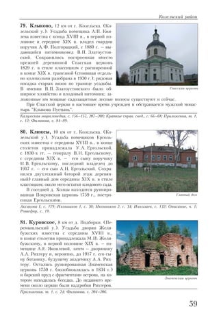 79. Клыково, 12 км от г. Козельска. (Ко
зельский у.). Усадьба помещика А.П. Кня
зева известна с конца XVIII в., в первой по
ловине и середине XIX в. владел гвардии
поручик А.Ф. Полторацкий, с 1880 г. – вы
дающийся питомниковед В.П. Златоустов
ский. Сохранились построенная вместо
прежней деревянной Спасская церковь
1829 г. в стиле классицизм с расширенной
в конце XIX в. трапезной (стоявшая отдель
но колокольня разобрана в 1930 г.); рядовая
посадка старых вязов по границе усадьбы.
В имении В.П. Златоустовского было об
ширное хозяйство и плодовый питомник; за
ложенные им мощные садозащитные лесные полосы существуют и сейчас.
При Спасской церкви в настоящее время учрежден и обстраивается мужской монас
тырь "Клыкова Пустынь".
Калужская энциклопедия, с. 156–157, 207–208; Краткие справ. свед., с. 66–68; Приложения, т. 1,
с. 12; Филинова, с. 84–89.
80. Клюксы, 10 км от г. Козельска. (Ко
зельский у.). Усадьба помещиков Ерголь
ских известна с середины XVIII в., в конце
столетия принадлежала У.А. Ергольской,
с 1830 х гг. – генералу В.Н. Ергольскому,
с середины XIX в. – его сыну поручику
Н.В. Ергольскому, последний владелец до
1917 г. – его сын А.Н. Ергольский. Сохра
нился двухэтажный (второй этаж деревян
ный) главный дом середины XIX в. в стиле
классицизм; около него остатки плодового сада.
В соседней д. Хозцы находится руиниро
ванная Покровская церковь 1759 г., постро
енная Ергольскими.
Аксакова I, с. 179; Иконников 1, с. 30; Иконников 2, с. 34; Николаев, с. 132; Описание, ч. 1;
Рошефор, с. 19.
81. Куровское, 8 км от д. Подборки. (Пе
ремышльский у.). Усадьба дворян Желя
бужских известна с середины XVIII в.,
в конце столетия принадлежала М.И. Желя
бужскому, в первой половине XIX в. – по
мещице А.Е. Яковлевой, затем – дворянину
А.А. Рихтеру и, вероятно, до 1917 г. его сы
ну ботанику, будущему академику А.А. Рих
теру. Остались руинированная Знаменская
церковь 1750 г. (возобновлялась в 1834 г.)
и барский пруд с фрагментами острова, на ко
тором находилась беседка. До недавнего вре
мени около церкви были надгробия Рихтеров.
Приложения, т. 1, с. 24; Филинова, с. 204–206.
Козельский район
59
Спасская церковь
Главный дом
Знаменская церковь
 