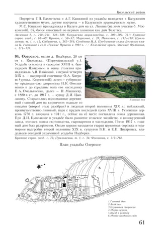 Портреты Г.П. Бахметьева и А.Г. Кашкиной из усадьбы находятся в Калужском
художественном музее, другие портреты – в Калужском краеведческом музее.
М.С. Кашкину принадлежал в Калуге дом на ул. Ленина (на этом участке б. Мос
ковской), 65, более известный по первым хозяевам как дом Толстых.
Аксакова I, с. 250–251, 328–330; Калужская энциклопедия, с. 200–202, 351; Краткие
справ. свед., с. 68–69; Кривов, с. 50–52; Морозова, с. 28; Николаев, с. 117–118; Прило
жения, т. 1, с. 12; Сабанеева, с. 382–384; Семёнова Н.А. Пребывание семьи Великого кня
зя К. Романова в селе Нижние Прыски в 1901 г. // Козельские краев. чтения; Филинова,
с. 111–120.
84. Озерское, около д. Подборки, 20 км
от г. Козельска. (Перемышльский у.).
Усадьба основана в середине XVIII в. бри
гадиром Языковым, в конце столетия при
надлежала А.Я. Языковой, в первой четверти
XIX в. – надворной советнице О.А. Хитро
во (урожд. Киреевской), затем – губернско
му предводителю дворянства Н.К. Омелья
ненко и до середины века его наследнику
П.А. Омельяненко, далее – Н. Макшееву,
с 1880 х гг. до 1917 г. – купцу Д.И. Цып
лакову. Сохранились одноэтажные деревян
ный главный дом на кирпичном подвале со
сводами (второй этаж разобран) и людская второй половины XIX в.; пейзажный,
преимущественно липовый, парк с прудом последней трети XVIII в. Успенская цер
ковь 1750 г. взорвана в 1941 г., сейчас на её месте поставлена новая деревянная.
При Д.И. Цыплакове в усадьбе было развитое сельское хозяйство и винокуренный
завод, имелась школа скотоводства, сыроварения и маслоделия. После 1917 г. глав
ный дом был разгромлен. Около церкви находятся старая церковная сорожка и мра
морное надгробие второй половины XIX в. супругов В.Н. и Е.П. Писаревых, вла
дельцев соседней утраченной усадьбы Подборки.
Краткие справ. свед., с. 76; Приложения, т. 1, с. 34; Филинова, с. 213–218.
Козельский район
61
Главный дом
План усадьбы Озерское
1.Главный дом
2.Людская
3.Церковная сторожка
4.Место церкви
5.Въезд в усадьбу
6.Место плодового сада
 