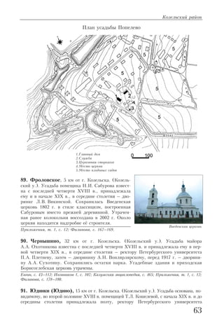 89. Фроловское, 5 км от г. Козельска. (Козель
ский у.). Усадьба помещика Н.И. Сабурова извест
на с последней четверти XVIII в., принадлежала
ему и в начале XIX в., в середине столетия – дво
рянке Л.В. Викинской. Сохранилась Введенская
церковь 1802 г. в стиле классицизм, построенная
Сабуровым вместо прежней деревянной. Утрачен
ная ранее колокольня воссоздана в 2002 г. Около
церкви находится надгробие её строителя.
Приложения, т. 1, с. 12; Филинова, с. 167–169.
90. Чернышино, 32 км от г. Козельска. (Козельский у.). Усадьба майора
А.А. Охотникова известна с последней четверти XVIII в. и принадлежала ему в пер
вой четверти XIX в., в середине столетия – ректору Петербургского университета
П.А. Плетневу, затем – дворянину А.Н. Вонлярлярскому, перед 1917 г. – дворяни
ну А.А. Сухотину. Сохранились остатки парка. Усадебные здания и приходская
Борисоглебская церковь утрачены.
Евгин, с. 43–112; Иконников 1, с. 107; Калужская энциклопедия, с. 465; Приложения, т. 1, с. 12;
Филинова, с. 178–180.
91. Юдинки (Юдино), 15 км от г. Козельска. (Козельский у.). Усадьба основана, по
видимому, во второй половине XVIII в. помещицей Т.Л. Кошелевой, с начала XIX в. и до
середины столетия принадлежала поэту, ректору Петербургского университета
Козельский район
63
План усадьбы Попелево
1.Главный дом
2.Служба
3.Церковная сторожка
4.Место церкви
5.Место плодовых садов
Введенская церковь
 