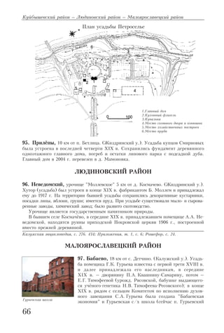 95. Прилёпы, 10 км от п. Бетлица. (Жиздринский у.). Усадьба купцов Смирновых
была устроена в последней четверти XIX в. Сохранились фундамент деревянного
одноэтажного главного дома, погреб и остатки липового парка с подсадкой дуба.
Главный дом в 2004 г. перевезен в д. Мамоновка.
ЛЮДИНОВСКИЙ РАЙОН
96. Неведомский, урочище "Моллевское" 5 км от д. Космачево. (Жиздринский у.).
Хутор (усадьба) был устроен в конце XIX в. фабрикантом Б. Моллем и принадлежал
ему до 1917 г. На территории бывшей усадьбы сохранились декоративные кустарники,
посадки липы, яблони, груши; имеется пруд. При усадьбе существовали мыло и сырова
ренные заводы, химический завод; было развито скотоводство.
Урочище является государственным памятником природы.
В бывшем селе Космачёво, в середине XIX в. принадлежавшем помещице А.А. Не
ведомской, находятся руины приходской Покровской церкви 1906 г., построенной
вместо прежней деревянной.
Калужская энциклопедия, с. 276. 434; Приложения, т. 1, с. 6; Рошефор, с. 24.
МАЛОЯРОСЛАВЕЦКИЙ РАЙОН
97. Бабаево, 18 км от с. Детчино. (Калужский у.). Усадь
ба помещика Г.К. Гурьева известна с первой трети XVIII в.
и далее принадлежала его наследникам, в середине
XIX в. – дворянину П.А. Квашнину Самарину, потом –
Е.Г. Тимофеевой (урожд. Рясовской, бабушке выдающего
ся учёного генетика Н.В. Тимофеева Ресовского); в конце
XIX в. рядом с сельцом Комитетом по исполнению духов
ного завещания С.А. Гурьева была создана "Бабаевская
экономия" и Гурьевская с/х школа (сейчас п. Гурьевский
Куйбышевский район – Людиновский район – Малоярославецкий район
66
План усадьбы Петроселье
1.Главный дом
2.Кухонный флигель
3.Купальня
4.Место скотного двора и конюшни
5.Место хозяйственных построек
6.Место пруда
Гурьевская школа
 
