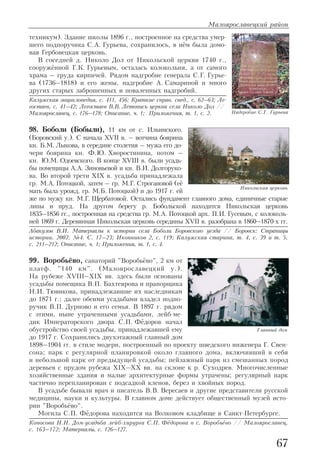 техникум). Здание школы 1896 г., построенное на средства умер
шего подпоручика С.А. Гурьева, сохранилось, в нём была домо
вая Гербовецкая церковь.
В соседней д. Николо Дол от Никольской церкви 1740 г.,
сооружённой Г.К. Гурьевым, осталась колокольня, а от самого
храма – груда кирпичей. Рядом надгробие генерала С.Г. Гурье
ва (1736–1818) и его жены, надгробие А. Самариной и много
других старых заброшенных и поваленных надгробий.
Калужская энциклопедия, с. 411, 456; Краткие справ. свед., с. 62–63; Ле
гостаев, с. 41–42; Легостаев В.В. Летопись церкви села Николо Дол //
Малоярославец, с. 176–178; Описание, ч. 1; Приложения, т. 1, с. 2.
98. Боболи (Бобыли), 11 км от с. Ильинского.
(Боровский у.). С начала XVII в. – вотчина боярина
кн. Б.М. Лыкова, в середине столетия – мужа его до
чери боярина кн. Ф.Ю. Хворостинина, потом –
кн. Ю.М. Одоевского. В конце XVIII в. были усадь
бы помещицы А.А. Зиновьевой и кн. В.И. Долгоруко
ва. Во второй трети XIX в. усадьба принадлежала
гр. М.А. Потоцкой, затем – гр. М.Г. Строгановой (её
мать была урожд. гр. М.Б. Потоцкой) и до 1917 г. ей
же по мужу кн. М.Г. Щербатовой. Остались фундамент главного дома, единичные старые
липы и пруд. На другом берегу р. Бобольской находится Никольская церковь
1835–1856 гг., построенная на средства гр. М.А. Потоцкой арх. П.И. Гусевым, с колоколь
ней 1869 г. Деревянная Никольская церковь середины XVII в. разобрана в 1860–1870 х гг.
Абакулов В.И. Материалы к истории села Боболи Боровского уезда // Боровск: Страницы
истории. 2002. №4. С. 17–23; Иконников 2, с. 119; Калужская старина, т. 4, с. 39 и т. 5,
с. 211–212; Описание, ч. 1; Приложения, т. 1, с. 4.
99. Воробьёво, санаторий "Воробьёво", 2 км от
платф. "140 км". (Малоярославецкий у.).
На рубеже XVIII–XIX вв. здесь были основаны
усадьбы помещика В.П. Бахтеярова и прапорщика
Н.И. Тювикова, принадлежавшие их наследникам
до 1871 г.; далее обеими усадьбами владел подпо
ручик В.П. Дурново и его семья. В 1897 г. рядом
с этими, ныне утраченными усадьбами, лейб ме
дик Императорского двора С.П. Фёдоров начал
обустройство своей усадьбы, принадлежавшей ему
до 1917 г. Сохранились двухэтажный главный дом
1898–1904 гг. в стиле модерн, построенный по проекту шведского инженера Г. Свен
сона; парк с регулярной планировкой около главного дома, включивший в себя
и небольшой парк от предыдущей усадьбы; пейзажный парк из смешанных пород
деревьев с прудом рубежа XIX–XX вв. на склоне к р. Суходрев. Многочисленные
хозяйственные здания и малые архитектурные формы утрачены; регулярный парк
частично перепланирован с подсадкой кленов, берез и хвойных пород.
В усадьбе бывали врач и писатель В.В. Вересаев и другие представители русской
медицины, науки и культуры. В главном доме действует общественный музей исто
рии "Воробьёво".
Могила С.П. Фёдорова находится на Волковом кладбище в Санкт Петербурге.
Копосова Н.Н. Дом усадьба лейб хирурга С.П. Фёдорова в с. Воробьёво // Малоярославец,
с. 163–172; Материалы, с. 126–127.
Малоярославецкий район
67
Надгробие С.Г. Гурьева
Никольская церковь
Главный дом
 