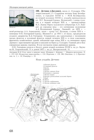 100. Детчино (Дятлово), около ст. Суходрев. (Ма
лоярославецкий у.). Старинная вотчина бояр Безобра
зовых, в середине XVIII в. – М.В. Безобразова;
во второй половине XVIII в. усадьба принадлежала
кн. П.Г. Хилковой (урожд. Полонской), с конца столе
тия и в первой четверти XIX в. – премьер майору
В.Л. Львову (брату калужского губернатора А.Л. Льво
ва), до середины века – его племяннице полковнице
А.А. Поливановой (урожд. Львовой), до 1879 г. –
штаб ротмистру А.А. Атрыганьеву, затем – купцу А.С. Русакову, в конце XIX в. –
помещице О.К. Гончаровой (урожд. Шлиппе) и до 1917 г. её внуку, предводителю
уездного дворянства Б.Д. Гончарову. Сохранились два одноэтажных с мезонинами
жилых флигеля и кухонный флигель первой четверти XIX в. в стиле классицизм;
фрагменты хозяйственных зданий; пейзажный парк конца XIX в. из смешанных пород
деревьев с зарастающими прудами и каналами на берегу р. Суходрев. Главный дом и Бла
говещенская церковь утрачены. В селе поставлена новая деревянная церковь.
О.К. Гончарова владела в Калуге домом второй половины XVIII в. на ул. Баума
на (б. Георгиевской), 11 и домом 1877 г. на ул. Воскресенской, 11.
Агальцова Н.Д. Село, каких в отчизне много. История с. Детчино // Вопросы археологии… X,
с. 237–242; Калужская энциклопедия, с. 124; Морозова, с. 139, 206; Описание, ч. 1; Приложе
ния, т. 1, с. 16; Рошефор, с. 33.
Малоярославецкий район
68
Флигель
План усадьбы Детчино
1.Южный флигель
2.Северный флигель
3.Кухня
4.Погреб
5.Место главного дома
6.Конюшня и коровник
7.Место псарни
8.Насыпь узкоколейной железной дороги
9.Пруд
10.Мост
11.Место клубничника
12.Место плодового сада
 