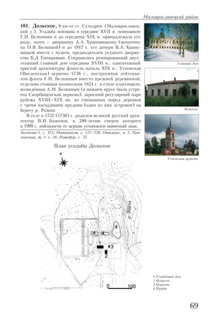 101. Дольское, 8 км от ст. Суходрев. (Малоярославец
кий у.). Усадьба основана в середине XVII в. помещиком
Г.И. Белкиным и до середины XIX в. принадлежала его
роду, затем – дворянину А.А. Храповицкому (женатому
на О.В. Белкиной) и до 1917 г. его дочери В.А. Храпо
вицкой вместе с мужем, предводителем уездного дворян
ства Б.Д. Гончаровым. Сохранились руинированный двух
этажный главный дом середины XVIII в.; одноэтажный
простой архитектуры флигель начала XIX в.; Успенская
(Введенская) церковь 1736 г., построенная лейтенан
том флота Г.И. Белкиным вместо прежней деревянной;
отдельно стоящая колокольня 1824 г. в стиле классицизм,
возведённая А.М. Белкиным (в нижнем ярусе была устро
ена Скорбященская церковь); заросший регулярный парк
рубежа XVIII–XIX вв. из смешанных пород деревьев
с тремя каскадными прудами (один из них островом) на
берегу р. Рожни.
В селе в 1737 (1738) г. родился великий русский архи
тектор В.И. Баженов, к 200 летию смерти которого
в 1999 г. поблизости от церкви установлен памятный знак.
Аксакова I, с. 375; Материалы, с. 127–128; Описание, ч. 1; При
ложения, т. 1, с. 16; Рошефор, с. 33.
Малоярославецкий район
69
Главный дом
Успенская церковь
План усадьбы Дольское
Флигель
1.Усадебный дом
2.Флигель
3.Церковь
4.Пруды
 
