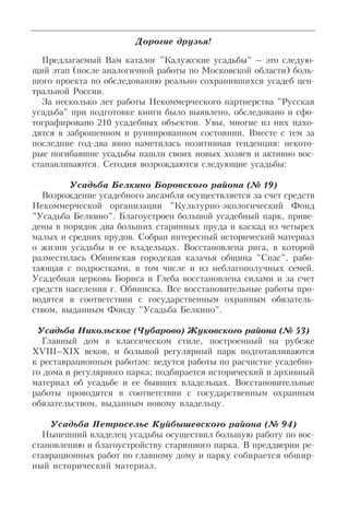 Дорогие друзья!
Предлагаемый Вам каталог "Калужские усадьбы" – это следую
щий этап (после аналогичной работы по Московской области) боль
шого проекта по обследованию реально сохранившихся усадеб цен
тральной России.
За несколько лет работы Некоммерческого партнерства "Русская
усадьба" при подготовке книги было выявлено, обследовано и сфо
тографировано 210 усадебных объектов. Увы, многие из них нахо
дятся в заброшенном и руинированном состоянии. Вместе с тем за
последние год два явно наметилась позитивная тенденция: некото
рые погибавшие усадьбы нашли своих новых хозяев и активно вос
станавливаются. Сегодня возрождаются следующие усадьбы:
Усадьба Белкино Боровского района (№ 19)
Возрождение усадебного ансамбля осуществляется за счет средств
Некоммерческой организации "Культурно экологический Фонд
"Усадьба Белкино". Благоустроен большой усадебный парк, приве
дены в порядок два больших старинных пруда и каскад из четырех
малых и средних прудов. Собран интересный исторический материал
о жизни усадьбы и ее владельцах. Восстановлена рига, в которой
разместилась Обнинская городская казачья община "Спас", рабо
тающая с подростками, в том числе и из неблагополучных семей.
Усадебная церковь Бориса и Глеба восстановлена силами и за счет
средств населения г. Обнинска. Все восстановительные работы про
водятся в соответствии с государственным охранным обязатель
ством, выданным Фонду "Усадьба Белкино".
Усадьба Никольское (Чубарово) Жуковского района (№ 53)
Главный дом в классическом стиле, построенный на рубеже
XVIII–XIX веков, и большой регулярный парк подготавливаются
к реставрационным работам: ведутся работы по расчистке усадебно
го дома и регулярного парка; подбирается исторический и архивный
материал об усадьбе и ее бывших владельцах. Восстановительные
работы проводятся в соответствии с государственным охранным
обязательством, выданным новому владельцу.
Усадьба Петроселье Куйбышевского района (№ 94)
Нынешний владелец усадьбы осуществил большую работу по вос
становлению и благоустройству старинного парка. В преддверии ре
ставрационных работ по главному дому и парку собирается обшир
ный исторический материал.
 