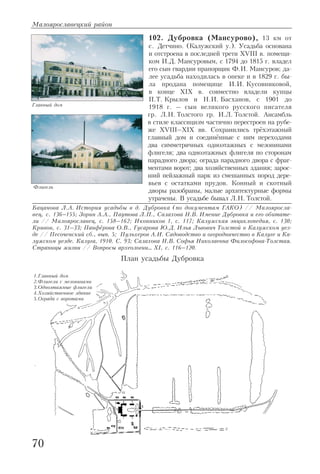 102. Дубровка (Мансурово), 13 км от
с. Детчино. (Калужский у.). Усадьба основана
и отстроена в последней трети XVIII в. помещи
ком И.Д. Мансуровым, с 1794 до 1815 г. владел
его сын гвардии прапорщик Ф.И. Мансуров; да
лее усадьба находилась в опеке и в 1829 г. бы
ла продана помещице И.И. Кусовниковой,
в конце XIX в. совместно владели купцы
П.Т. Крылов и Н.И. Басханов, с 1901 до
1918 г. – сын великого русского писателя
гр. Л.Н. Толстого гр. И.Л. Толстой. Ансамбль
в стиле классицизм частично перестроен на рубе
же XVIII–XIX вв. Сохранились трёхэтажный
главный дом и соединённые с ним переходами
два симметричных одноэтажных с мезонинами
флигеля; два одноэтажных флигеля по сторонам
парадного двора; ограда парадного двора с фраг
ментами ворот; два хозяйственных здания; зарос
ший пейзажный парк из смешанных пород дере
вьев с остатками прудов. Конный и скотный
дворы разобраны, малые архитектурные формы
утрачены. В усадьбе бывал Л.Н. Толстой.
Бацанова Л.А. История усадьбы в д. Дубровка (по документам ГАКО) // Малояросла
вец, с. 136–155; Зорин А.А., Паутова Л.П., Салахова Н.В. Имение Дубровка и его обитате
ли // Малоярославец, с. 158–162; Иконников 1, с. 117; Калужская энциклопедия, с. 130;
Кривов, с. 31–33; Панфёрова О.В., Гусарова Ю.Д. Илья Львович Толстой в Калужском уез
де // Песоченский сб., вып. 5; Пульхеров А.И. Садоводство и огородничество в Калуге и Ка
лужском уезде. Калуга, 1910. С. 93; Салахова Н.В. Софья Николаевна Философова Толстая.
Страницы жизни // Вопросы археологии… XI, с. 116–120.
Малоярославецкий район
70
Главный дом
Флигель
План усадьбы Дубровка
1.Главный дом
2.Флигели с мезонинами
3.Одноэтажные флигели
4.Хозяйственное здание
5.Ограда с воротами
 