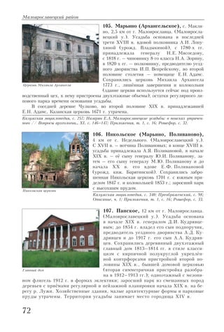105. Марьино (Архангельское), с. Макли
но, 2,5 км от г. Малоярославца. (Малояросла
вецкий у.). Усадьба основана в последней
трети XVIII в. вдовой полковника А.И. Лопу
хиной (урожд. Владыкиной), с 1780 х гг.
принадлежала генералу Н.Е. Мясоедову,
с 1818 г. – чиновнику 8 го класса Н.А. Зорину,
в 1820 х гг. – полковнику, предводителю уезд
ного дворянства И.П. Вепрейскому, во второй
половине столетия – помещице Е.Н. Адамс.
Сохранились церковь Михаила Архангела
1773 г., лишённая завершения и колокольни
(здание церкви используется сейчас под произ
водственный цех, к нему пристроены двухэтажные объемы); остатки регулярного ли
пового парка времени основания усадьбы.
В соседней деревне Чулково, во второй половине XIX в. принадлежавшей
Е.Н. Адамс, Казанская церковь 1671 г. утрачена.
Калужская энциклопедия, с. 257; Назарян Е.А. Малоярославецкие усадьбы: в поисках утрачен
ного // Вопросы археологии… XI, с. 146–147; Приложения, т. 1, с. 16; Рошефор, с. 32.
106. Никольское (Марьино, Поливаново),
4 км от с. Недельного. (Малоярославецкий у.).
С XVII в. – вотчина Поливановых; в конце XVIII в.
усадьба принадлежала А.Я. Поливановой, в начале
XIX в. – её сыну генералу Ю.И. Поливанову, за
тем – его сыну генералу М.Ю. Поливанову и до
начала XX в. его вдове Е.Ф. Поливановой
(урожд. кнж. Барятинской). Сохранились забро
шенная Никольская церковь 1701 г. с южным при
делом 1847 г. и колокольней 1853 г.; заросший парк
с высохшим прудом.
Калужская энциклопедия, с. 340; Преображенский, с. 98;
Описание, ч. 1; Приложения, т. 1, с. 16; Рошефор, с. 33.
107. Панское, 12 км от г. Малоярославца.
(Малоярославецкий у.). Усадьба основана
в начале XIX в. генералом Д.И. Кудрявце
вым; до 1854 г. владел его сын подпоручик,
предводитель уездного дворянства А.Д. Ку
дрявцев и до 1917 г. его сын А.А. Кудряв
цев. Сохранились деревянный двухэтажный
главный дом 1813–1814 гг. в стиле класси
цизм с кирпичной полукруглой укреплён
ной контрфорсами пристройкой второй по
ловины XIX в., бывшей домовой церковью
(вторая симметричная пристройка разобра
на в 1912–1913 гг.); одноэтажный с мезони
ном флигель 1912 г. в формах эклектики; заросший парк из смешанных пород
деревьев с приёмами регулярной и пейзажной планировки начала XIX в. на бе
регу р. Лужи. Хозяйственные здания, малые архитектурные формы и парковые
пруды утрачены. Территория усадьбы занимает место городища XIV в.
Малоярославецкий район
72
Никольская церковь
Главный дом
Церковь Михаила Архангела
 
