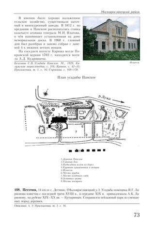 В имении было хорошо налаженное
сельское хозяйство, существовали паточ
ный и винокуренный заводы. В 1812 г. по
преданию в Панском располагалась ставка
казачьего атамана генерала М.И. Платова,
о чём напоминает установленная на доме
мемориальная доска. В 1960 г. главный
дом был разобран и заново собран с заме
ной 4 х нижних ветхих венцов.
На соседнем погосте Карижа возле По
кровской церкви 1703 г. находится моги
ла А.Д. Кудрявцева.
Безсонов С.В. Усадьба Панское. М., 1929; Ка
лужская энциклопедия, с. 316; Кривов, с. 42–45;
Приложения, т. 1, с. 16; Сорокина, с. 169–170.
108. Песочня, 14 км от с. Детчино. (Малоярославецкий у.). Усадьба помещика Я.Г. Ла
рионова известна с последней трети XVIII в., в середине XIX в. принадлежала А.К. Ла
рионову, на рубеже XIX–XX вв. – Кутыриным. Сохранился пейзажный парк из смешан
ных пород деревьев.
Описание, ч. 1; Приложения, т. 1, с. 16.
Малоярославецкий район
73
Флигель
План усадьбы Панское
1.Деревня Панское
2.Главный дом
3.Подъездная аллея из берез
4.Куртина крыжовника и акации
5.Флигель
6.Место прудов
7.Место плодового сада
8.Остатки грота
9.Места построек
 