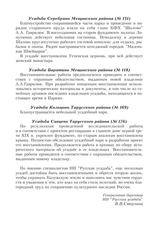 Усадьба Серебряно Мещовского района (№ 131)
Благоустройство сохранившейся части парка и приведение в по
рядок старинного пруда взяла на себя глава КФХ "Шалово"
А.А. Гаврилюк. В воссозданных на старом фундаменте палатах Ло
пухиных действует небольшая гостиница. Неподалеку в деревне
Шалово круглосуточно работает гостевой комплекс для отдыха, ры
балки и охоты. Рядом выстраивается котеджный городок "Малень
кая Швейцария".
В усадьбе восстановлена Успенская церковь, при ней действует
женский монастырь.
Усадьба Барятино Мещовского района (№ 118)
Восстановительные работы предполагается проводить в соответ
ствии с охранным обязательством, выданным новой владелице
А.А.Гаврилюк. При разработке концепции восстановления исполь
зовались исторические материалы и документы, в том числе из се
мейных архивов последних владельцев усадьбы, находящихся в на
стоящее время в Париже.
Усадьба Кольцово Тарусского района (№ 169)
Благоустраивается небольшой усадебный парк.
Усадьба Сивцево Тарусского района (№ 176)
По результатам проведенной исследовательской работы
и в соответствии с проектом реставрации в главном доме первой тре
ти XIX в. укреплен фундамент, по старым аналогам восстановлена
крыша. Полностью обследован усадебный парк и разработан проект
его восстановления. Продолжается работа в архивах по сбору исто
рического материала об усадьбе и ее владельцах. Восстановитель
ные работы проводятся в соответствии с охранным обязательством,
выданным новому владельцу.
По мнению специалистов НП "Русская усадьба", еще несколько
усадеб достойны быть восстановленными и обрести вторую жизнь,
чтобы украшать Калужскую землю и наполнять нас чувством гордо
сти и уважения к тем, кто взял на себя столь нелегкий, но очень бла
городный труд по сохранению культурного наследия России.
Генеральный директор
НП "Русская усадьба"
В.В.Стерлина
 
