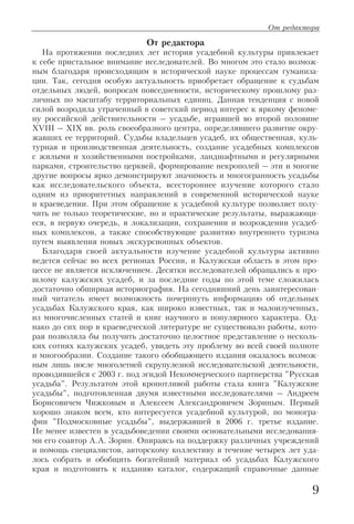 От редактора
На протяжении последних лет история усадебной культуры привлекает
к себе пристальное внимание исследователей. Во многом это стало возмож
ным благодаря происходящим в исторической науке процессам гуманиза
ции. Так, сегодня особую актуальность приобретает обращение к судьбам
отдельных людей, вопросам повседневности, историческому прошлому раз
личных по масштабу территориальных единиц. Данная тенденция с новой
силой возродила утраченный в советский период интерес к яркому феноме
ну российской действительности – усадьбе, игравшей во второй половине
XVIII – XIX вв. роль своеобразного центра, определявшего развитие окру
жавших ее территорий. Судьбы владельцев усадеб, их общественная, куль
турная и производственная деятельность, создание усадебных комплексов
с жилыми и хозяйственными постройками, ландшафтными и регулярными
парками, строительство церквей, формирование некрополей – эти и многие
другие вопросы ярко демонстрируют значимость и многогранность усадьбы
как исследовательского объекта, всестороннее изучение которого стало
одним из приоритетных направлений в современной исторической науке
и краеведении. При этом обращение к усадебной культуре позволяет полу
чить не только теоретические, но и практические результаты, выражающи
еся, в первую очередь, в локализации, сохранении и возрождении усадеб
ных комплексов, а также способствующие развитию внутреннего туризма
путем выявления новых экскурсионных объектов.
Благодаря своей актуальности изучение усадебной культуры активно
ведется сейчас во всех регионах России, и Калужская область в этом про
цессе не является исключением. Десятки исследователей обращались к про
шлому калужских усадеб, и за последние годы по этой теме сложилась
достаточно обширная историография. На сегодняшний день заинтересован
ный читатель имеет возможность почерпнуть информацию об отдельных
усадьбах Калужского края, как широко известных, так и малоизученных,
из многочисленных статей и книг научного и популярного характера. Од
нако до сих пор в краеведческой литературе не существовало работы, кото
рая позволяла бы получить достаточно целостное представление о несколь
ких сотнях калужских усадеб, увидеть эту проблему во всей своей полноте
и многообразии. Создание такого обобщающего издания оказалось возмож
ным лишь после многолетней скрупулезной исследовательской деятельности,
проводившейся с 2003 г. под эгидой Некоммерческого партнерства "Русская
усадьба". Результатом этой кропотливой работы стала книга "Калужские
усадьбы", подготовленная двумя известными исследователями – Андреем
Борисовичем Чижковым и Алексеем Александровичем Зориным. Первый
хорошо знаком всем, кто интересуется усадебной культурой, по моногра
фии "Подмосковные усадьбы", выдержавшей в 2006 г. третье издание.
Не менее известен в усадьбоведении своими основательными исследования
ми его соавтор А.А. Зорин. Опираясь на поддержку различных учреждений
и помощь специалистов, авторскому коллективу в течение четырех лет уда
лось собрать и обобщить богатейший материал об усадьбах Калужского
края и подготовить к изданию каталог, содержащий справочные данные
9
От редактора
 
