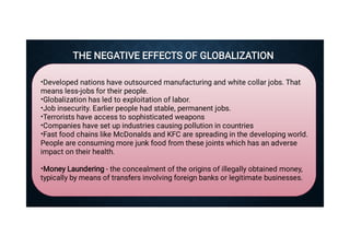 THE NEGATIVE EFFECTS OF GLOBALIZATION
THE NEGATIVE EFFECTS OF GLOBALIZATION
•
•
•
•
•
•
•
Developed nations have outsourced manufacturing and white collar jobs. That
means less-jobs for their people.
Globalization has led to exploitation of labor.
Job insecurity. Earlier people had stable, permanent jobs.
Terrorists have access to sophisticated weapons
Companies have set up industries causing pollution in countries
Fast food chains like McDonalds and KFC are spreading in the developing world.
People are consuming more junk food from these joints which has an adverse
impact on their health.
Money Laundering - the concealment of the origins of illegally obtained money,
typically by means of transfers involving foreign banks or legitimate businesses.

 