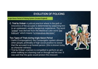 EVOLUTION OF POLICING
EVOLUTION OF POLICING
•
•
C. Trial by Ordeal- A judicial practice where in the guilt or
innocence of the accused is determined by subjecting him
to an unpleasant, usually dangerous, experience. The word
“ordeal” was derived from the Medieval Latin word “Dei
Indicum” which means “a miraculous decision.”
C. Trial by Ordeal- A judicial practice where in the guilt or
innocence of the accused is determined by subjecting him
to an unpleasant, usually dangerous, experience. The word
“ordeal” was derived from the Medieval Latin word “Dei
Indicum” which means “a miraculous decision.”
Two Types of Trials during Anglo-Saxon Period
Two Types of Trials during Anglo-Saxon Period
Oaths (Compurgation)- the Compurgator system allowed
other people, preferably of high social position to swear
that the accused is an honest person. (this is known today
as character witness)
Oaths (Compurgation)- the Compurgator system allowed
other people, preferably of high social position to swear
that the accused is an honest person. (this is known today
as character witness)
Trial by Ordeal- a person is compelled to perform an act
either walking on a burning coal or through red hot iron. It
was said that the gods would protect the innocent
Trial by Ordeal- a person is compelled to perform an act
either walking on a burning coal or through red hot iron. It
was said that the gods would protect the innocent
Anglo-Saxon Period of Policing System (Ancient England)
 