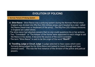EVOLUTION OF POLICING
EVOLUTION OF POLICING
A. Shire-Reeve - Shire-Reeve was a policing system during the Norman Period when
England was divided into ﬁfty-ﬁve (55) military areas, each headed by a ruler called
the Reeve (head-man or lieutenant of the army). The ﬁfty-ﬁve (55) military divisions
in England are called shires.
A. Shire-Reeve - Shire-Reeve was a policing system during the Norman Period when
England was divided into ﬁfty-ﬁve (55) military areas, each headed by a ruler called
the Reeve (head-man or lieutenant of the army). The ﬁfty-ﬁve (55) military divisions
in England are called shires.
-The shire-reeve had absolute powers that no one could questions his or her actions.
-The shire-reeve had absolute powers that no one could questions his or her actions.
- Two “Constabuli” or “The Keeper of the Horse”were appointed to each village to aid
the Reeve in his duties. It became the source of the word Constable.
- Two “Constabuli” or “The Keeper of the Horse”were appointed to each village to aid
the Reeve in his duties. It became the source of the word Constable.
- The term “Shire-Reeve” is said to be the origin of the word “Sheriff.”
- The term “Shire-Reeve” is said to be the origin of the word “Sheriff.”
B. Travelling Judge or Circuit Judge- A judge selected to hear cases which were
formerly being judged by the Shire-Rieve and tasked to travel through and hear
criminal cases. This was the ﬁrst instance of the division of the police and judicial
powers.
B. Travelling Judge or Circuit Judge- A judge selected to hear cases which were
formerly being judged by the Shire-Rieve and tasked to travel through and hear
criminal cases. This was the ﬁrst instance of the division of the police and judicial
powers.
2. Norman Period of Policing System
 