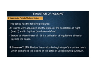 EVOLUTION OF POLICING
EVOLUTION OF POLICING
This period has the following features:
This period has the following features:
A: Guards were appointed and the duties of the constables at night
(watch) and in daytime (ward)were deﬁned
A: Guards were appointed and the duties of the constables at night
(watch) and in daytime (ward)were deﬁned
- Statute of Westminster of 1285, a collection of regulations aimed at
keeping the peace.
- Statute of Westminster of 1285, a collection of regulations aimed at
keeping the peace.
B. Statute of 1295- The law that marks the beginning of the curfew hours,
which demanded the closing of the gates of London during sundown.
B. Statute of 1295- The law that marks the beginning of the curfew hours,
which demanded the closing of the gates of London during sundown.
3. Westminster Period of Policing System
 