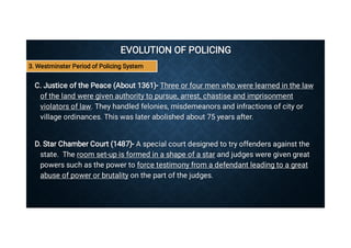 EVOLUTION OF POLICING
EVOLUTION OF POLICING
C. Justice of the Peace (About 1361)- Three or four men who were learned in the law
of the land were given authority to pursue, arrest, chastise and imprisonment
violators of law. They handled felonies, misdemeanors and infractions of city or
village ordinances. This was later abolished about 75 years after.
C. Justice of the Peace (About 1361)- Three or four men who were learned in the law
of the land were given authority to pursue, arrest, chastise and imprisonment
violators of law. They handled felonies, misdemeanors and infractions of city or
village ordinances. This was later abolished about 75 years after.
D. Star Chamber Court (1487)- A special court designed to try offenders against the
state. The room set-up is formed in a shape of a star and judges were given great
powers such as the power to force testimony from a defendant leading to a great
abuse of power or brutality on the part of the judges.
D. Star Chamber Court (1487)- A special court designed to try offenders against the
state. The room set-up is formed in a shape of a star and judges were given great
powers such as the power to force testimony from a defendant leading to a great
abuse of power or brutality on the part of the judges.
3. Westminster Period of Policing System
 