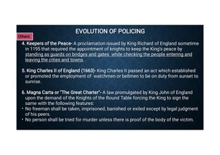 EVOLUTION OF POLICING
EVOLUTION OF POLICING
•
•
4. Keepers of the Peace- A proclamation issued by King Richard of England sometime
in 1195 that required the appointment of knights to keep the King’s peace by
standing as guards on bridges and gates while checking the people entering and
leaving the cities and towns.
4. Keepers of the Peace- A proclamation issued by King Richard of England sometime
in 1195 that required the appointment of knights to keep the King’s peace by
standing as guards on bridges and gates while checking the people entering and
leaving the cities and towns.
5. King Charles II of England (1663)- King Charles II passed an act which established
or promoted the employment of watchmen or bellmen to be on duty from sunset to
sunrise.
5. King Charles II of England (1663)- King Charles II passed an act which established
or promoted the employment of watchmen or bellmen to be on duty from sunset to
sunrise.
6. Magna Carta or The Great Charter- A law promulgated by King John of England
upon the demand of the Knights of the Round Table forcing the King to sign the
same with the following features:
6. Magna Carta or The Great Charter- A law promulgated by King John of England
upon the demand of the Knights of the Round Table forcing the King to sign the
same with the following features:
No freeman shall be taken, imprisoned, banished or exiled except by legal judgment
of his peers.
No freeman shall be taken, imprisoned, banished or exiled except by legal judgment
of his peers.
No person shall be tried for murder unless there is proof of the body of the victim.
No person shall be tried for murder unless there is proof of the body of the victim.
Others
 