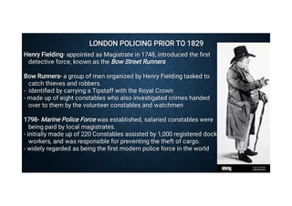 LONDON POLICING PRIOR TO 1829
LONDON POLICING PRIOR TO 1829
Henry Fielding- appointed as Magistrate in 1748, introduced the ﬁrst
detective force, known as the Bow Street Runners
Henry Fielding- appointed as Magistrate in 1748, introduced the ﬁrst
detective force, known as the Bow Street Runners
Bow Runners- a group of men organized by Henry Fielding tasked to
catch thieves and robbers.
Bow Runners- a group of men organized by Henry Fielding tasked to
catch thieves and robbers.
- identiﬁed by carrying a Tipstaff with the Royal Crown
- identiﬁed by carrying a Tipstaff with the Royal Crown
- made up of eight constables who also investigated crimes handed
over to them by the volunteer constables and watchmen
- made up of eight constables who also investigated crimes handed
over to them by the volunteer constables and watchmen
1798- Marine Police Force was established, salaried constables were
being paid by local magistrates.
1798- Marine Police Force was established, salaried constables were
being paid by local magistrates.
- initially made up of 220 Constables assisted by 1,000 registered dock
workers, and was responsible for preventing the theft of cargo.
- initially made up of 220 Constables assisted by 1,000 registered dock
workers, and was responsible for preventing the theft of cargo.
- widely regarded as being the ﬁrst modern police force in the world
- widely regarded as being the ﬁrst modern police force in the world
 