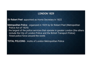 LONDON 1829
LONDON 1829
Sir Robert Peel- appointed as Home Secretary in 1822
Sir Robert Peel- appointed as Home Secretary in 1822
Metropolitan Police - organized in 1829 by Sir Robert Peel (Metropolitan
Police Act of 1829)
Metropolitan Police - organized in 1829 by Sir Robert Peel (Metropolitan
Police Act of 1829)
- the largest of the police services that operate in greater London (the others
include the City of London Police and the British Transport Police)
- the largest of the police services that operate in greater London (the others
include the City of London Police and the British Transport Police)
- ﬁnest police force around the world.
- ﬁnest police force around the world.
TOTAL POLICING- motto of London Metropolitan Police
TOTAL POLICING- motto of London Metropolitan Police
 
