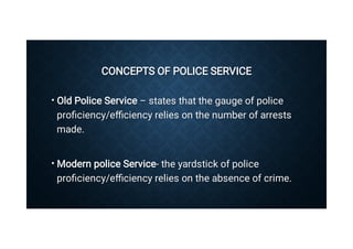 CONCEPTS OF POLICE SERVICE
CONCEPTS OF POLICE SERVICE
•
•
Old Police Service – states that the gauge of police
proﬁciency/eﬃciency relies on the number of arrests
made.
Old Police Service – states that the gauge of police
proﬁciency/eﬃciency relies on the number of arrests
made.
Modern police Service- the yardstick of police
proﬁciency/eﬃciency relies on the absence of crime.
Modern police Service- the yardstick of police
proﬁciency/eﬃciency relies on the absence of crime.
 