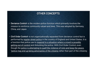 OTHER CONCEPTS
OTHER CONCEPTS
•
•
Deviance Control- is the modern police function which primarily involves the
mission to reinforce community values and laws. This was adopted by Germany,
China, and Japan.
Deviance Control- is the modern police function which primarily involves the
mission to reinforce community values and laws. This was adopted by Germany,
China, and Japan.
Civil Order Control- is not organizationally separated from deviance control but is
performed by regular street police in the country of England and United States. It is
a function that police use to respond to a situation where a crowd is possibly
getting out of control and disturbing the police. With Civil Order Control, even
though the police is attempting to quell the violence of riots and keep the peace,
“police may end up being adversaries of the citizens rather than part of the citizenry.
Civil Order Control- is not organizationally separated from deviance control but is
performed by regular street police in the country of England and United States. It is
a function that police use to respond to a situation where a crowd is possibly
getting out of control and disturbing the police. With Civil Order Control, even
though the police is attempting to quell the violence of riots and keep the peace,
“police may end up being adversaries of the citizens rather than part of the citizenry.
 