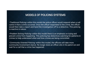 MODELS OF POLICING SYSTEMS
MODELS OF POLICING SYSTEMS

•
•
•
Traditional Policing- within this model the police oﬃcer would respond when a call
came in that a crime occurred. Once the oﬃcer responded to the crime, the oﬃcer
would then take a report and hand the investigation off to a detective. This policing
is reactive in nature.
Problem Solving Policing- within this model there is an emphasis on trying and
prevent crime from happening. This policing has detectives watching for patterns in
crimes to help understand when and how crimes are being committed.
Community Oriented Policing- within this model, the oﬃcers will take more
community involvement stance. No longer does an oﬃcer sits in his patrol car and
wait for a call that a crime has happened.
 