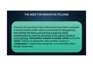 THE NEED FOR INNOVATIVE POLICING


THE NEED FOR INNOVATIVE POLICING



Theories and practices in law enforcement have been compared
in several studies under various circumstances, the goal is to
test whether the theory and practice in policing needs
modernization to meet the demands of the present trends in
crime ﬁghting. Comparative research is usually carried out by the
“safari” method (a researcher visits another country) or
“collaborative” method (the researcher communicates with a
foreign researcher).
 