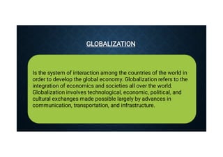 GLOBALIZATION
GLOBALIZATION
Is the system of interaction among the countries of the world in
order to develop the global economy. Globalization refers to the
integration of economics and societies all over the world.
Globalization involves technological, economic, political, and
cultural exchanges made possible largely by advances in
communication, transportation, and infrastructure.
 