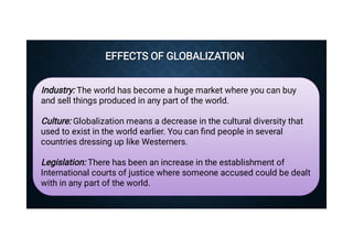 EFFECTS OF GLOBALIZATION
EFFECTS OF GLOBALIZATION
Industry: The world has become a huge market where you can buy
and sell things produced in any part of the world.
Culture: Globalization means a decrease in the cultural diversity that
used to exist in the world earlier. You can ﬁnd people in several
countries dressing up like Westerners.
Legislation: There has been an increase in the establishment of
International courts of justice where someone accused could be dealt
with in any part of the world.
 