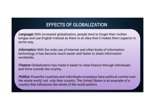 EFFECTS OF GLOBALIZATION
EFFECTS OF GLOBALIZATION
Language: With increased globalization, people tend to forget their mother
tongue and use English instead as there is an idea that it makes them superior in
some way.
Information: With the wide use of Internet and other kinds of information
technology, it has become much easier and faster to share information
worldwide.
Finance: Globalization has made it easier to raise ﬁnance through individuals
and ﬁrms outside the country.
Politics: Powerful countries and individuals nowadays have political control over
the whole world, not only their country. The United States is an example of a
country that inﬂuences the whole of the world politics
 