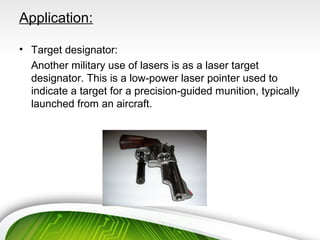 Application:
• Target designator:
Another military use of lasers is as a laser target
designator. This is a low-power laser pointer used to
indicate a target for a precision-guided munition, typically
launched from an aircraft.
 