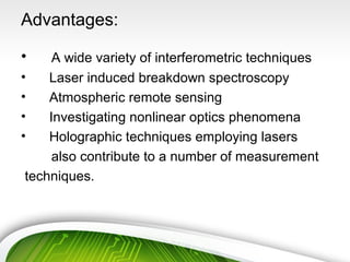Advantages:
• A wide variety of interferometric techniques
• Laser induced breakdown spectroscopy
• Atmospheric remote sensing
• Investigating nonlinear optics phenomena
• Holographic techniques employing lasers
also contribute to a number of measurement
techniques.
 