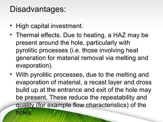 Disadvantages:
• High capital investment.
• Thermal effects. Due to heating, a HAZ may be
present around the hole, particularly with
pyrolitic processes (i.e. those involving heat
generation for material removal via melting and
evaporation).
• With pyrolitic processes, due to the melting and
evaporation of material, a recast layer and dross
build up at the entrance and exit of the hole may
be present. These reduce the repeatability and
quality (for example flow characteristics) of the
holes.
 