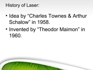 History of Laser:
• Idea by “Charles Townes & Arthur
Schalow” in 1958.
• Invented by “Theodor Maimon” in
1960.
 