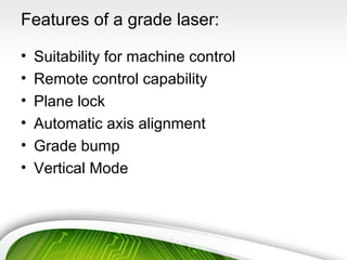 Features of a grade laser:
• Suitability for machine control
• Remote control capability
• Plane lock
• Automatic axis alignment
• Grade bump
• Vertical Mode
 