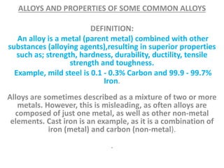 ALLOYS AND PROPERTIES OF SOME COMMON ALLOYS
DEFINITION:
An alloy is a metal (parent metal) combined with other
substances (alloying agents),resulting in superior properties
such as; strength, hardness, durability, ductility, tensile
strength and toughness.
Example, mild steel is 0.1 - 0.3% Carbon and 99.9 - 99.7%
Iron.
Alloys are sometimes described as a mixture of two or more
metals. However, this is misleading, as often alloys are
composed of just one metal, as well as other non-metal
elements. Cast iron is an example, as it is a combination of
iron (metal) and carbon (non-metal).
.
 