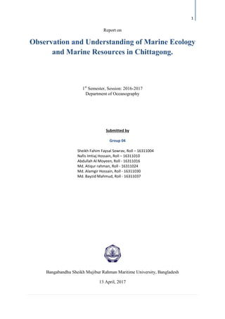 1
Report on
Observation and Understanding of Marine Ecology
and Marine Resources in Chittagong.
1st
Semester, Session: 2016-2017
Department of Oceanography
Bangabandhu Sheikh Mujibur Rahman Maritime University, Bangladesh
13 April, 2017
Submitted by
Group 04
Sheikh Fahim Faysal Sowrav, Roll – 16311004
Nafis Imtiaj Hossain, Roll – 16311010
Abdullah Al Moyeen, Roll - 16311016
Md. Atiqur rahman, Roll - 16311024
Md. Alamgir Hossain, Roll - 16311030
Md. Bayzid Mahmud, Roll - 16311037
 