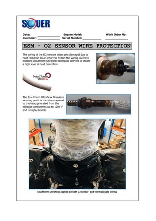 Date: Engine Model: Work Order No:
Customer: Serial Number:
The wiring of the O2 sensors often gets damaged due to
heat radiation. In an effort to protect the wiring, we have
installed Insultherm Ultraflexx fiberglass sleeving to create
a high level of heat protection.
The Insultherm Ultraflexx fiberglass
sleeving protects the wires exposed
to the heat generated from the
exhaust components up to 1200 °F
and is highly flexible.
Insultherm Ultraflexx applied on both O2 sensor- and thermocouple wiring.
ESM - O2 SENSOR WIRE PROTECTION
 