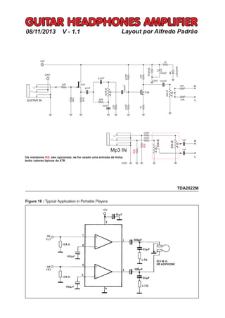 R
LGUITAR IN
R
L
Mp3 IN
RX
RX
50k-B
50k-B
+9V
GUITAR HEADPHONES AMPLIFIER
Layout por Alfredo Padrão
50K-B
Os resistores são opcionais; se for usado uma entrada de linha,
terão valores típicos de 47K
RX,
1uF
1uF
08/11/2013 V - 1.1
 