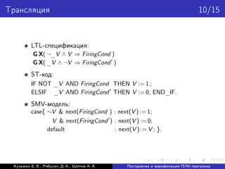 Трансляция 10/15
LTL-спецификация:
G X( ¬_V ∧ V ⇒ FiringCond )
G X( _V ∧ ¬V ⇒ FiringCond )
ST-код:
IF NOT _V AND FiringCond THEN V := 1 ;
ELSIF _V AND FiringCond THEN V := 0; END_IF.
SMV-модель:
case{ ∼V & next(FiringCond ) : next(V ) := 1;
V & next(FiringCond ) : next(V ) := 0;
default : next(V ) := V ; }.
Кузьмин Е. В., Рябухин Д. А., Шипов А. А. Построение и верификация ПЛК-программ
 