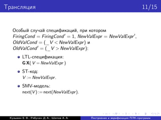Трансляция 11/15
Особый случай спецификаций, при котором
FiringCond = FiringCond = 1, NewValExpr = NewValExpr ,
OldValCond = (_V < NewValExpr) и
OldValCond = (_V > NewValExpr):
LTL-спецификация:
G X( V = NewValExpr )
ST-код:
V := NewValExpr.
SMV-модель:
next(V ) := next(NewValExpr).
Кузьмин Е. В., Рябухин Д. А., Шипов А. А. Построение и верификация ПЛК-программ
 