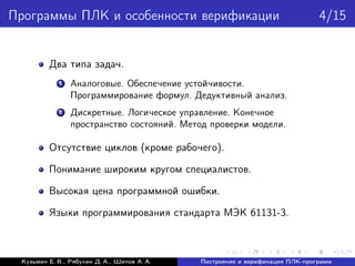 Программы ПЛК и особенности верификации 4/15
Два типа задач.
1 Аналоговые. Обеспечение устойчивости.
Программирование формул. Дедуктивный анализ.
2 Дискретные. Логическое управление. Конечное
пространство состояний. Метод проверки модели.
Отсутствие циклов (кроме рабочего).
Понимание широким кругом специалистов.
Высокая цена программной ошибки.
Языки программирования стандарта МЭК 61131-3.
Кузьмин Е. В., Рябухин Д. А., Шипов А. А. Построение и верификация ПЛК-программ
 