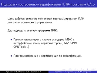 ПодходыкпостроениюиверификацииПЛК-программ 6/15
Цель работы: описание технологии программирования ПЛК
для задач логического управления.
Два подхода к анализу программ ПЛК:
Прямая трансляция с языков стандарта МЭК в
интерфейсные языки верификаторов (SMV, SPIN,
CPNTools...)
Программирование и верификация по спецификации.
Кузьмин Е. В., Рябухин Д. А., Шипов А. А. Построение и верификация ПЛК-программ
 