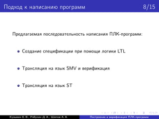 Подход к написанию программ 8/15
Предлагаемая последовательность написания ПЛК-программ:
Создание спецификации при помощи логики LTL
Трансляция на язык SMV и верификация
Трансляция на язык ST
Кузьмин Е. В., Рябухин Д. А., Шипов А. А. Построение и верификация ПЛК-программ
 