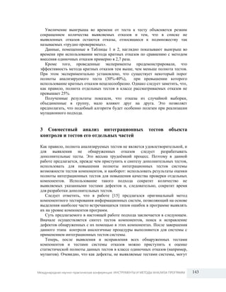 Увеличение выигрыша во времени от теста к тесту объясняется резким
сокращением количества выявляемых отказов и тем, что в списке не
выявленных отказов остаются отказы, относящиеся к подмножеству так
называемых «трудно проверяемых».
Данные, помещенные в Таблицы 1 и 2, наглядно показывают выигрыш во
времени при использовании метода кратных отказов по сравнению с методом
внесения одиночных отказов примерно в 2,7 раза.
Кроме того, проведенные эксперименты продемонстрировали, что
эффективность метода кратных отказов тем выше, чем меньше полнота тестов.
При этом экспериментально установлено, что существует некоторый порог
полноты анализируемого теста (30%-40%),
при превышении которого
использование кратных отказов нецелесообразно. Однако следует заметить, что,
как правило, полнота отдельных тестов в классе рассматриваемых отказов не
превышает 25%.
Полученные результаты показали, что отказы из случайной выборки,
объединенные в группу, мало влияют друг на друга. Это позволяет
предполагать, что подобный алгоритм будет особенно полезен при реализации
мутационного подхода.

3 Совместный анализ интеграционных
контроля и тестов его отдельных частей

тестов

объекта

Как правило, полнота анализируемых тестов не является удовлетворительной, и
для выявления не обнаруженных отказов следует разрабатывать
дополнительные тесты. Это весьма трудоѐмкий процесс. Поэтому в данной
работе предлагается, прежде чем приступить к синтезу дополнительных тестов,
использовать для повышения полноты интеграционных тестов системы
возможности тестов компонентов, и наоборот: использовать результаты оценки
полноты интеграционных тестов для повышения качества проверки отдельных
компонентов. Использование такого подхода сократит количество не
выявляемых указанными тестами дефектов и, следовательно, сократит время
для разработки дополнительных тестов.
Следует отметить, что в работе [15] предлагался оригинальный метод
компонентного тестирования информационных систем, позволяющий на основе
выделения наиболее часто встречающихся типов ошибок в программе выявлять
их на уровне компонентов программ.
Суть предлагаемого в настоящей работе подхода заключается в следующем.
Вначале осуществляется синтез тестов компонентов, поиск и исправление
дефектов обнаруженных с их помощью в этих компонентах. После завершения
данного этапа контроля аналогичные процедуры выполняются для системы с
применением интеграционных тестов системы.
Теперь, после выявления и исправления всех обнаруженных тестами
компонентов и тестами системы отказов можно приступить к оценке
статистической полноты данных тестов в классе одиночных отказов (например,
мутантов). Очевидно, что как дефекты, не выявляемые тестами системы, могут

Международная научно-практическая конференция: ИНСТРУМЕНТЫ И МЕТОДЫ АНАЛИЗА ПРОГРАММ

143

 