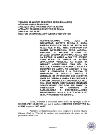 Página 1 de 7
TRIBUNAL DE JUSTIÇA DO ESTADO DO RIO DE JANEIRO
DÉCIMA QUARTA CÂMARA CÍVEL
APELAÇÃO CÍVEL Nº 0280908-67.2014.8.19.0001
APELANTE: EDUARDO CONSENTINO DA CUNHA
APELADO: LUIS NASIF
RELATOR: DESEMBARGADOR CLEBER GHELFENSTEIN
RESPONSABILIDADE CIVIL. AÇÃO DE
INDENIZAÇÃO. SUPOSTA OFENSA À HONRA.
MATÉRIA PUBLICADA EM BLOG. AUTOR QUE
ALEGA QUE O RÉU TERIA DENEGRIDO SUA
IMAGEM. IMPROCEDÊNCIA. APELO AUTORAL,
BUSCANDO A REFORMA INTEGRAL DO
JULGADO. CONDUTA LESIVA IMPUTADA AO RÉU.
NA ESPÉCIE, O AUTOR ALEGA TER SOFRIDO
DANO MORAL EM VIRTUDE DE MATÉRIA
JORNALÍSTICA VEICULADA NA PÁGINA DA
INTERNET ADMINISTRADA PELO RÉU. EM
VERDADE, A MATÉRIA EM COMENTO MACULA A
DIGNIDADE DO AUTOR, AO ASSOCIAR O SEU
NOME A CRIMINOSOS E A ESQUEMA DE
SONEGAÇÃO DE IMPOSTOS. DIREITO À
LIBERDADE DE INFORMAÇÃO QUE ENCONTRA
LIMITE NO DIREITO À HONRA, À PRIVACIDADE E
À IMAGEM. CONDUTA ILÍCITA PERPETRADA PELO
RÉU. DANO MORAL CONFIGURADO. MONTANTE
COMPENSATÓRIO QUE DEVE SER FIXADO EM
OBSERVÂNCIA AO CRITÉRIOS DA
RAZOABILIDADE E PROPORCIONALIDADE.
ENTENDIMENTO DESTA E. CORTE ACERCA DO
TEMA. PROVIMENTO AO RECURSO.
Vistos, relatados e discutidos estes autos da Apelação Cível nº
0280908-67.2014.8.19.0001, em que é apelante EDUARDO CONSENTINO DA
CUNHA e apelado LUIS NASIF,
Acordam os Desembargadores que compõem a Décima Quarta
Câmara Cível do Tribunal de Justiça, por unanimidade de votos em dar
provimento ao recurso.
369
CLEBER GHELFENSTEIN:14995 Assinado em 20/09/2017 15:32:26
Local: GAB. DES CLEBER GHELFENSTEIN
 